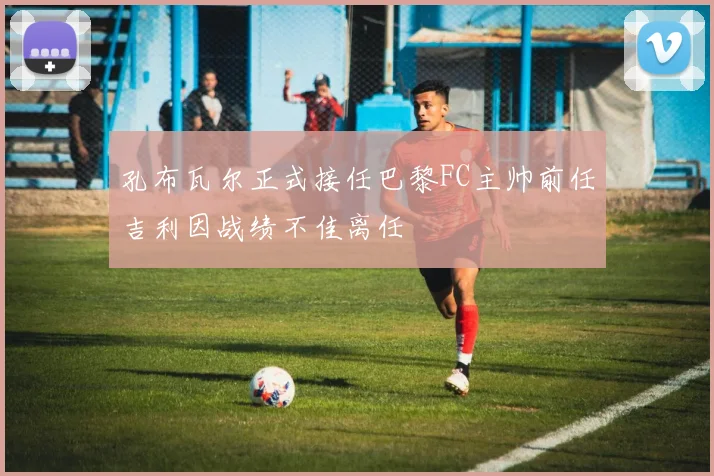 孔布瓦尔正式接任巴黎FC主帅前任吉利因战绩不佳离任