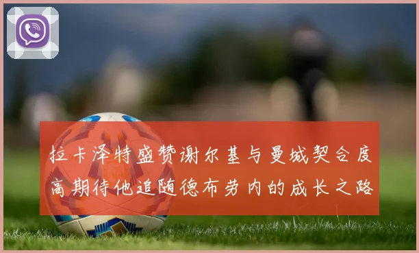 拉卡泽特盛赞谢尔基与曼城契合度高期待他追随德布劳内的成长之路