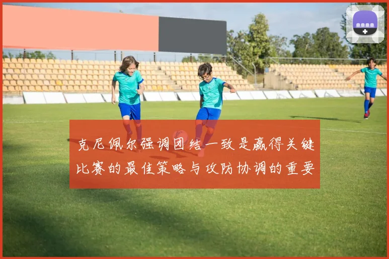 克尼佩尔强调团结一致是赢得关键比赛的最佳策略与攻防协调的重要性
