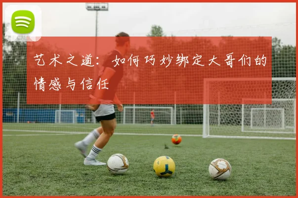 艺术之道：如何巧妙绑定大哥们的情感与信任