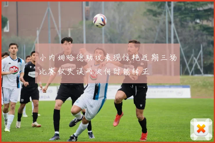 小内姆哈德助攻表现惊艳近期三场比赛仅失误两次何时能转正