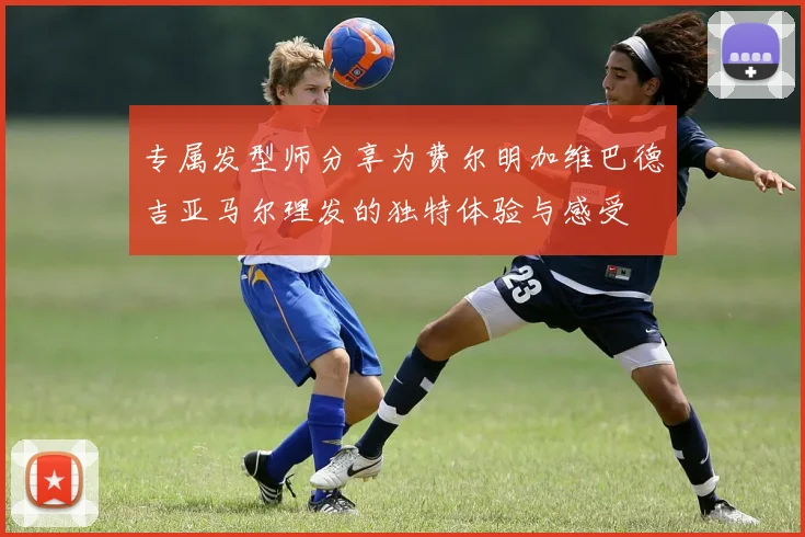 专属发型师分享为费尔明加维巴德吉亚马尔理发的独特体验与感受