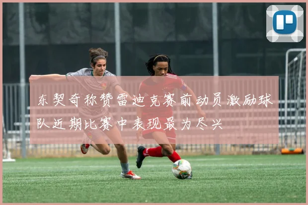 东契奇称赞雷迪克赛前动员激励球队近期比赛中表现最为尽兴