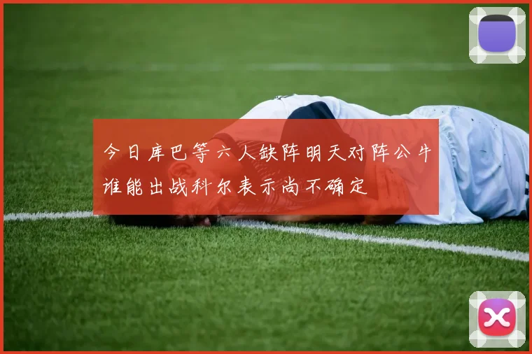 今日库巴等六人缺阵明天对阵公牛谁能出战科尔表示尚不确定