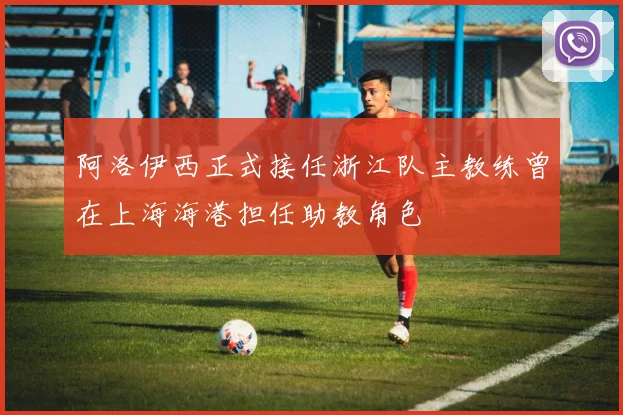 阿洛伊西正式接任浙江队主教练曾在上海海港担任助教角色