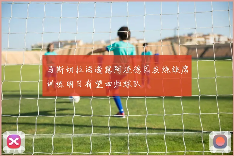 马斯切拉诺透露阿连德因发烧缺席训练明日有望回归球队