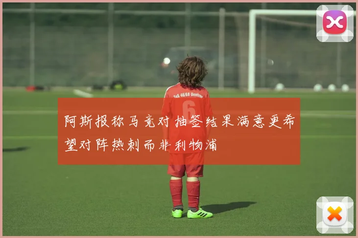 阿斯报称马竞对抽签结果满意更希望对阵热刺而非利物浦