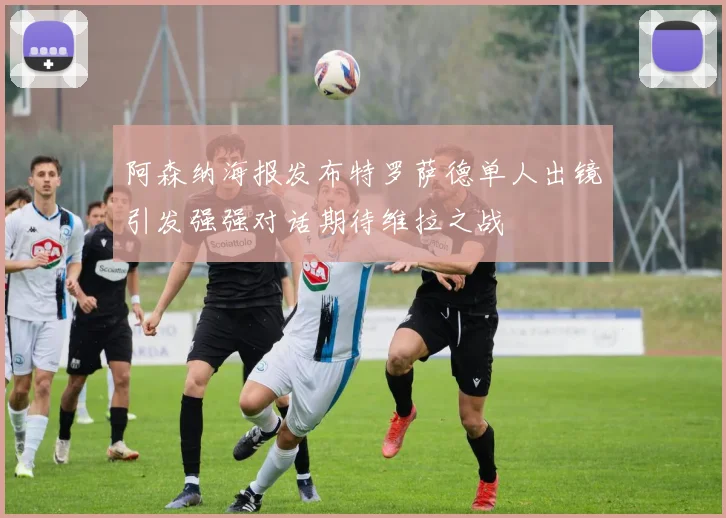阿森纳海报发布特罗萨德单人出镜引发强强对话期待维拉之战