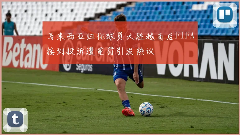 马来西亚归化球员大胜越南后FIFA接到投诉遭重罚引发热议