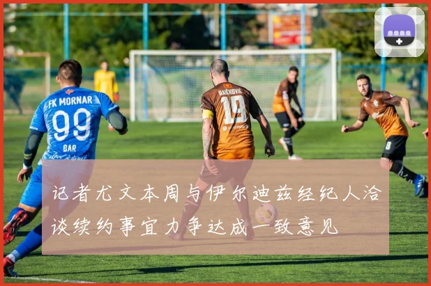 记者尤文本周与伊尔迪兹经纪人洽谈续约事宜力争达成一致意见