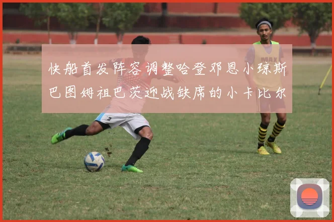 快船首发阵容调整哈登邓恩小琼斯巴图姆祖巴茨迎战缺席的小卡比尔