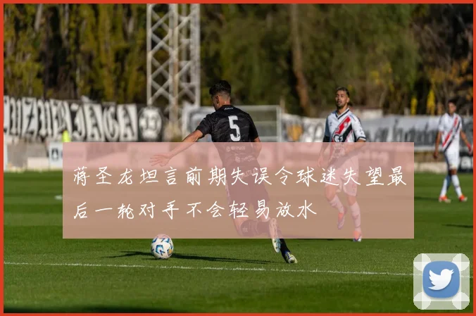 蒋圣龙坦言前期失误令球迷失望最后一轮对手不会轻易放水