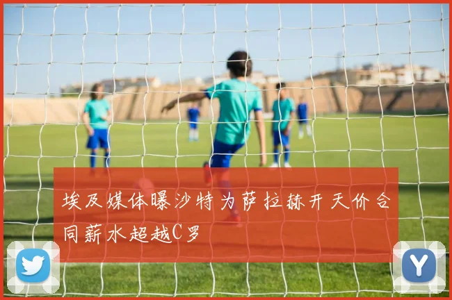 埃及媒体曝沙特为萨拉赫开天价合同薪水超越C罗