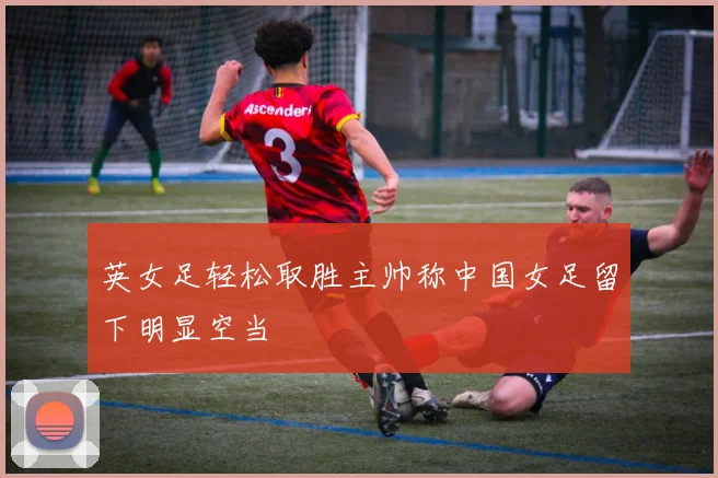 英女足轻松取胜主帅称中国女足留下明显空当