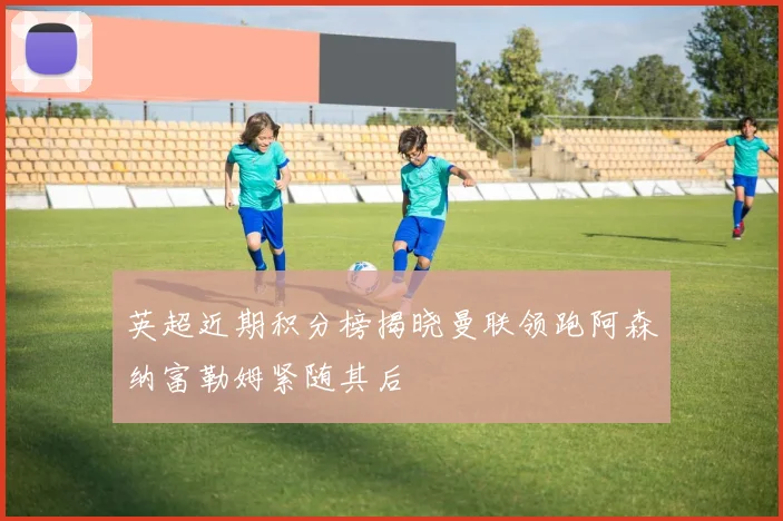 英超近期积分榜揭晓曼联领跑阿森纳富勒姆紧随其后