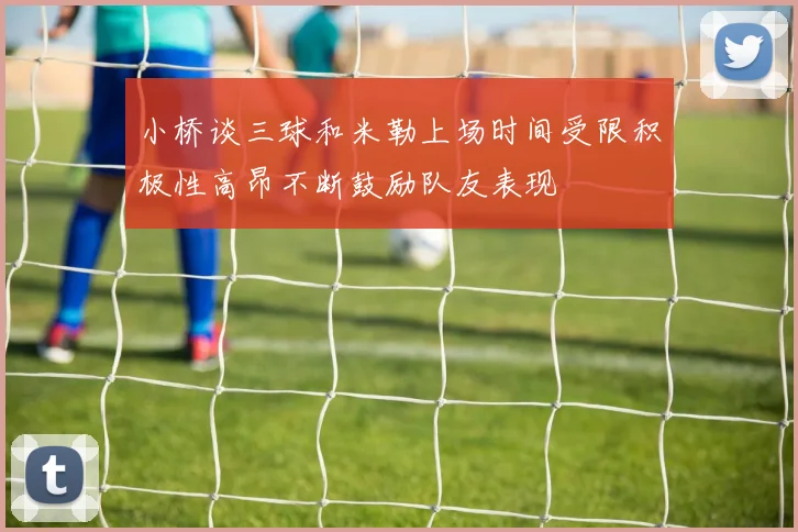小桥谈三球和米勒上场时间受限积极性高昂不断鼓励队友表现