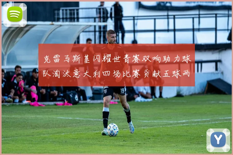克雷马斯基闪耀世青赛双响助力球队淘汰意大利四场比赛贡献五球两助攻