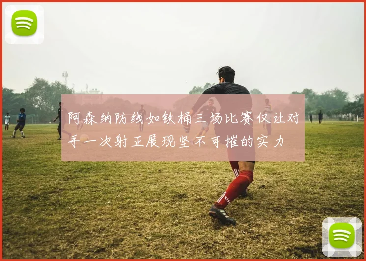 阿森纳防线如铁桶三场比赛仅让对手一次射正展现坚不可摧的实力