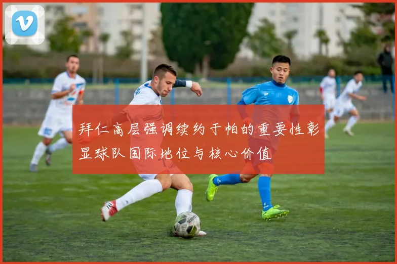拜仁高层强调续约于帕的重要性彰显球队国际地位与核心价值