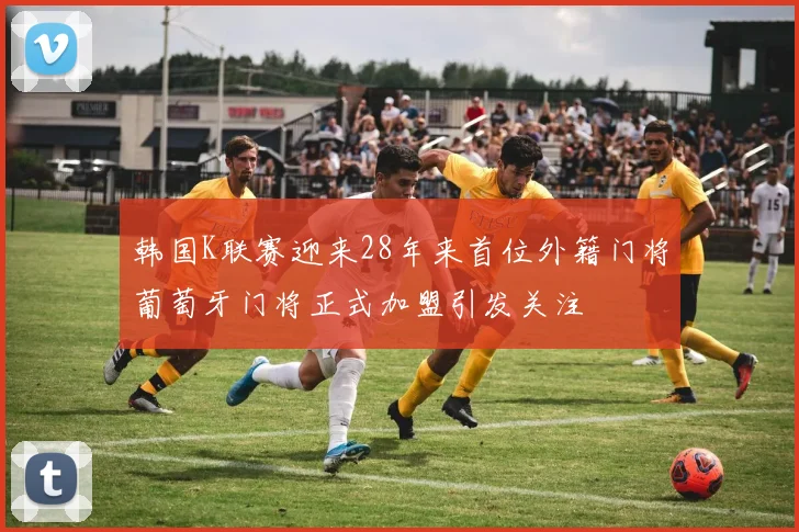 韩国K联赛迎来28年来首位外籍门将葡萄牙门将正式加盟引发关注