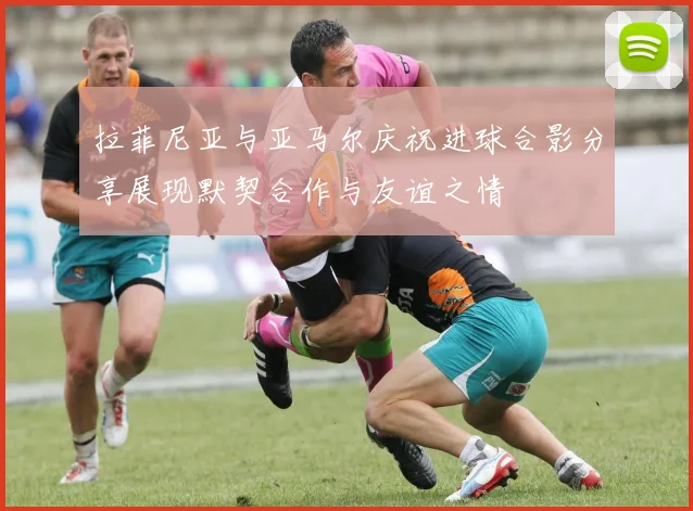 拉菲尼亚与亚马尔庆祝进球合影分享展现默契合作与友谊之情