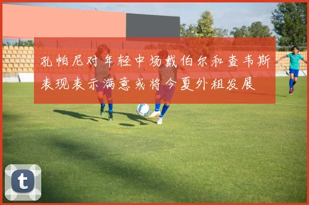 孔帕尼对年轻中场戴伯尔和查韦斯表现表示满意或将今夏外租发展