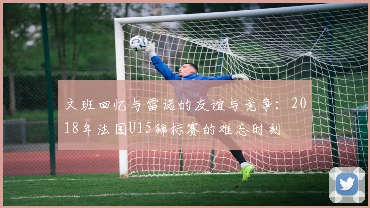 文班回忆与雷诺的友谊与竞争：2018年法国U15锦标赛的难忘时刻