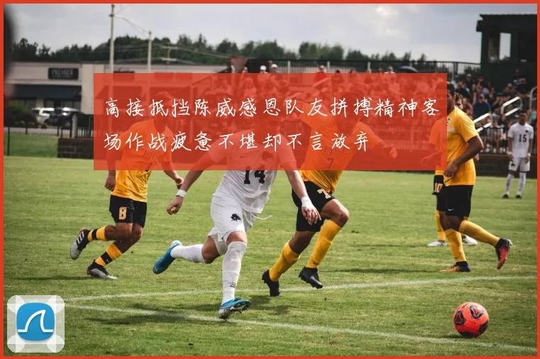高接抵挡陈威感恩队友拼搏精神客场作战疲惫不堪却不言放弃