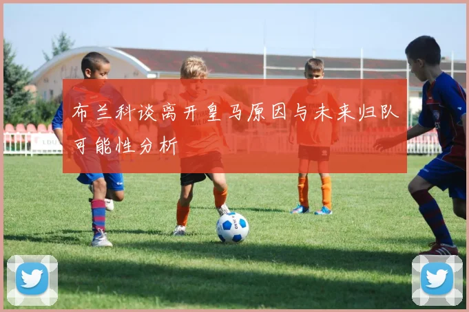 布兰科谈离开皇马原因与未来归队可能性分析