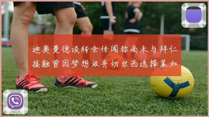 迪奥曼德谈转会传闻称尚未与拜仁接触曾因梦想放弃切尔西选择莱加内斯