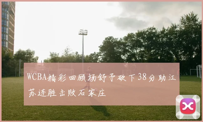 WCBA精彩回顾杨舒予砍下38分助江苏连胜击败石家庄