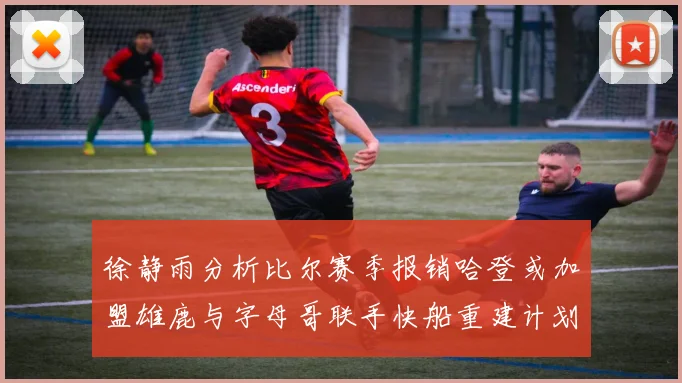 徐静雨分析比尔赛季报销哈登或加盟雄鹿与字母哥联手快船重建计划全面启动