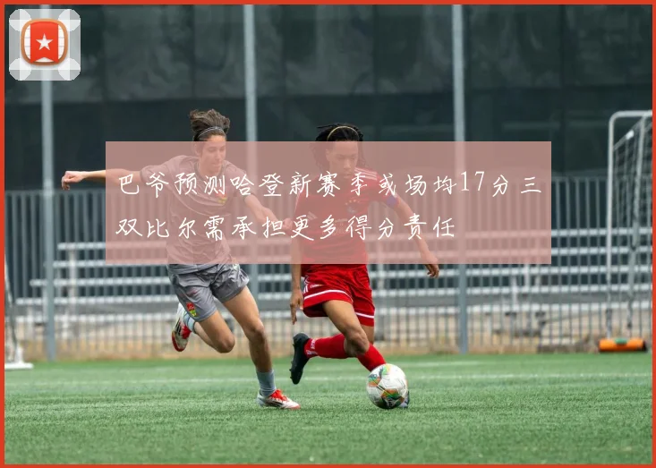 巴爷预测哈登新赛季或场均17分三双比尔需承担更多得分责任
