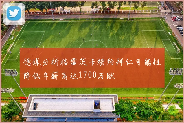 德媒分析格雷茨卡续约拜仁可能性降低年薪高达1700万欧
