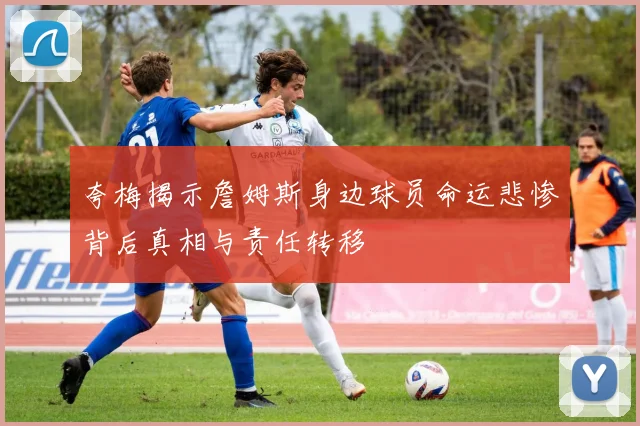 夸梅揭示詹姆斯身边球员命运悲惨背后真相与责任转移