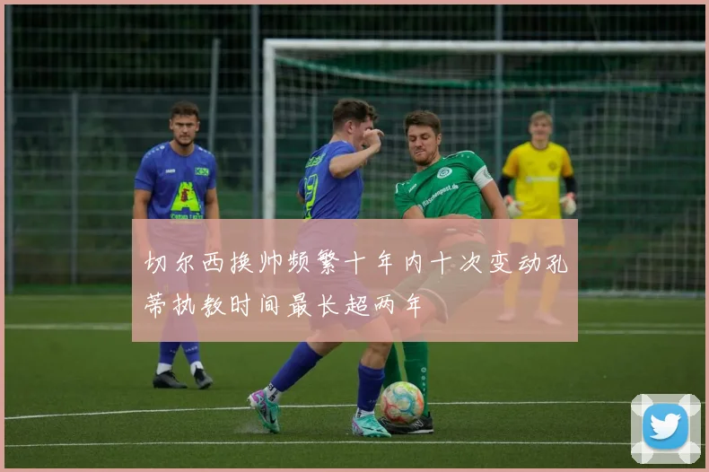 切尔西换帅频繁十年内十次变动孔蒂执教时间最长超两年